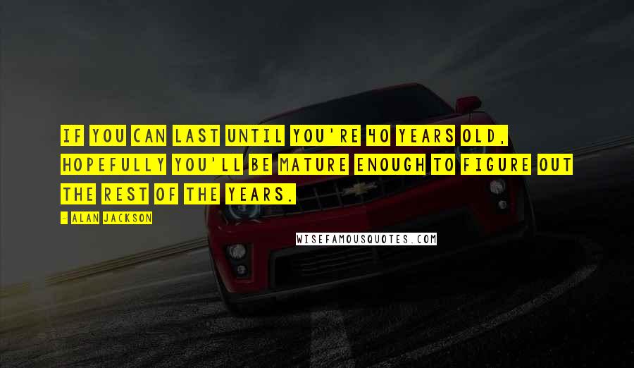 Alan Jackson Quotes: If you can last until you're 40 years old, hopefully you'll be mature enough to figure out the rest of the years.