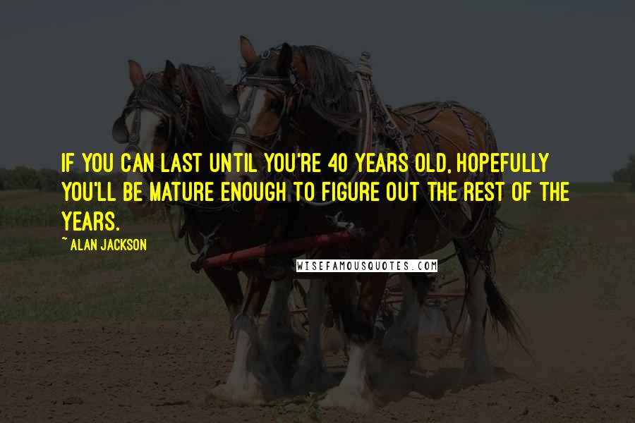 Alan Jackson Quotes: If you can last until you're 40 years old, hopefully you'll be mature enough to figure out the rest of the years.