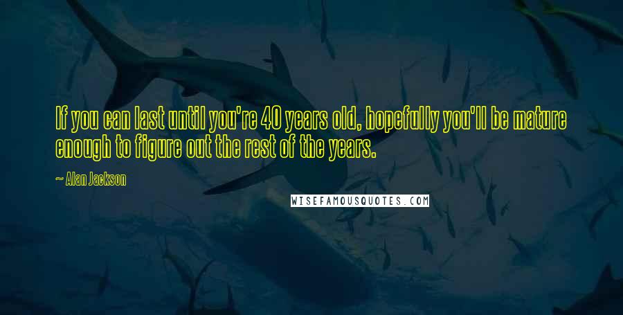 Alan Jackson Quotes: If you can last until you're 40 years old, hopefully you'll be mature enough to figure out the rest of the years.