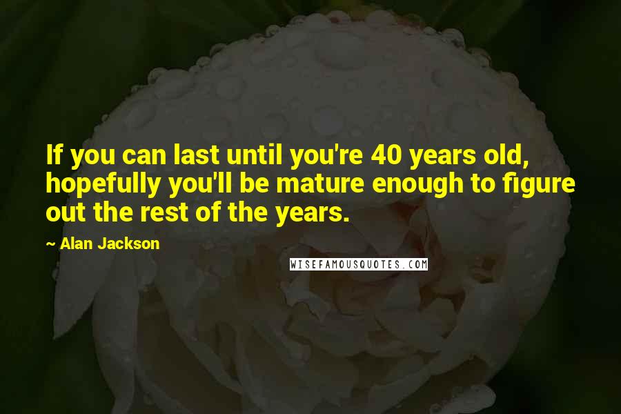 Alan Jackson Quotes: If you can last until you're 40 years old, hopefully you'll be mature enough to figure out the rest of the years.