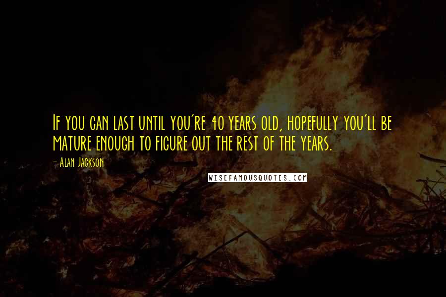 Alan Jackson Quotes: If you can last until you're 40 years old, hopefully you'll be mature enough to figure out the rest of the years.