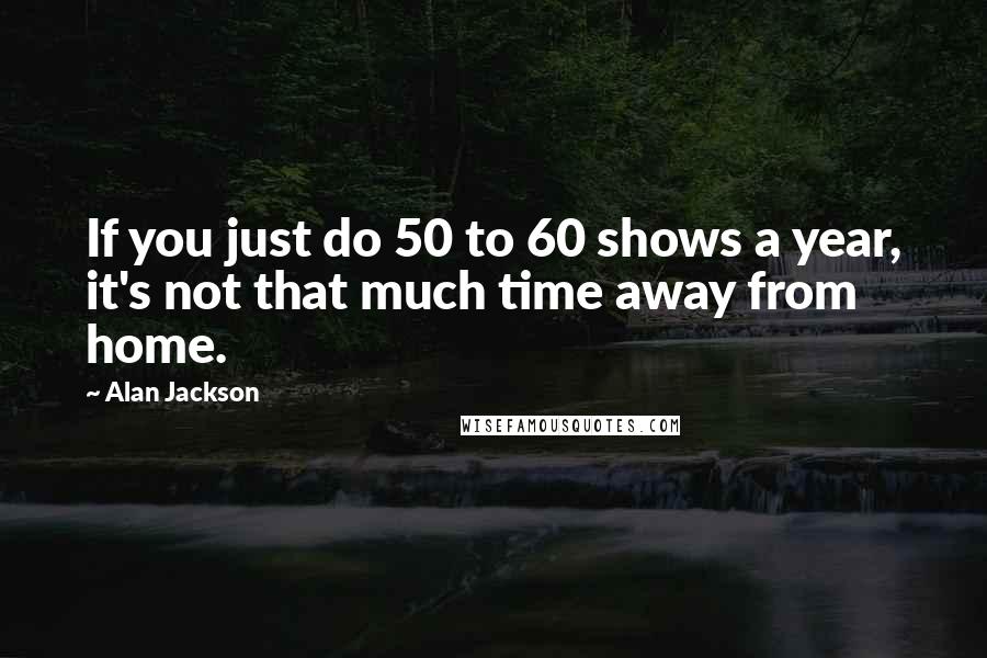 Alan Jackson Quotes: If you just do 50 to 60 shows a year, it's not that much time away from home.