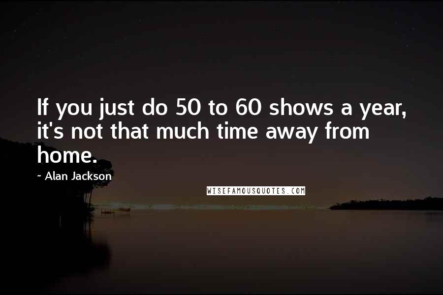 Alan Jackson Quotes: If you just do 50 to 60 shows a year, it's not that much time away from home.