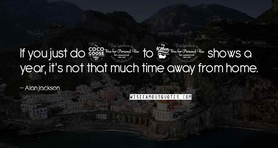 Alan Jackson Quotes: If you just do 50 to 60 shows a year, it's not that much time away from home.