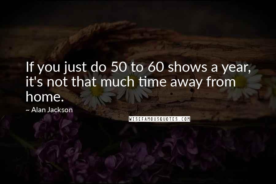 Alan Jackson Quotes: If you just do 50 to 60 shows a year, it's not that much time away from home.
