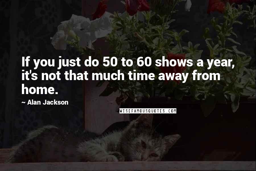 Alan Jackson Quotes: If you just do 50 to 60 shows a year, it's not that much time away from home.