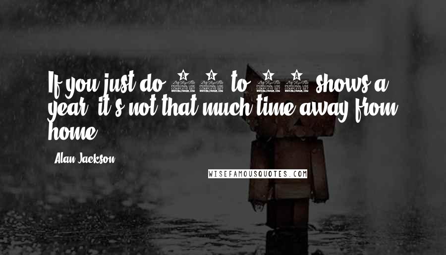 Alan Jackson Quotes: If you just do 50 to 60 shows a year, it's not that much time away from home.