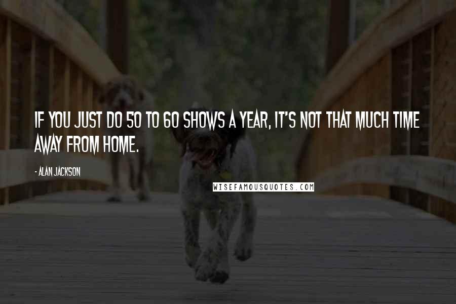 Alan Jackson Quotes: If you just do 50 to 60 shows a year, it's not that much time away from home.