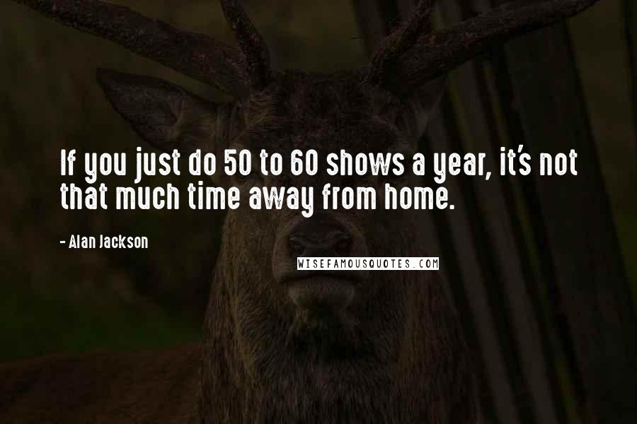 Alan Jackson Quotes: If you just do 50 to 60 shows a year, it's not that much time away from home.