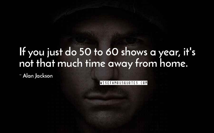Alan Jackson Quotes: If you just do 50 to 60 shows a year, it's not that much time away from home.
