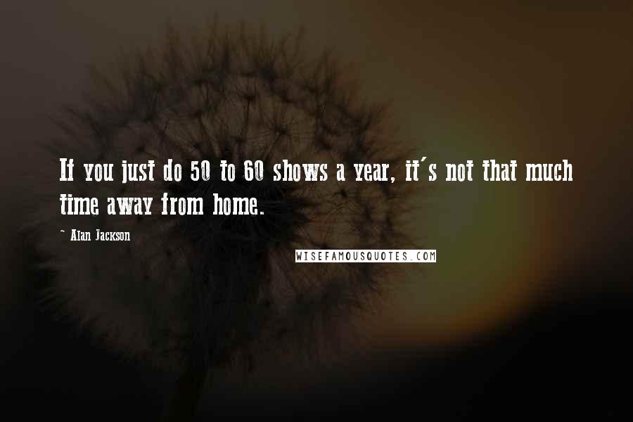 Alan Jackson Quotes: If you just do 50 to 60 shows a year, it's not that much time away from home.