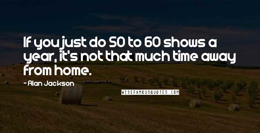 Alan Jackson Quotes: If you just do 50 to 60 shows a year, it's not that much time away from home.