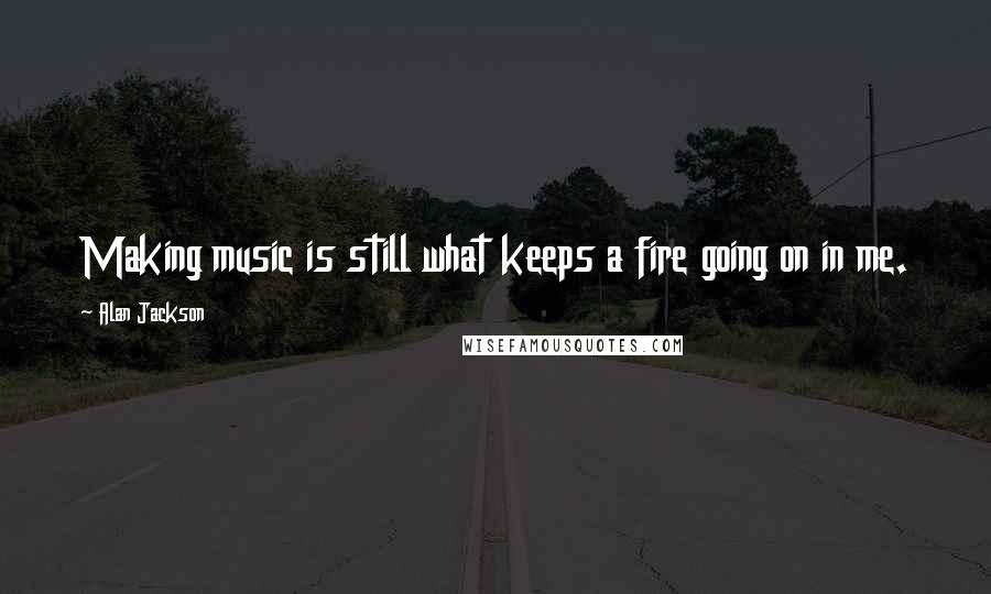 Alan Jackson Quotes: Making music is still what keeps a fire going on in me.