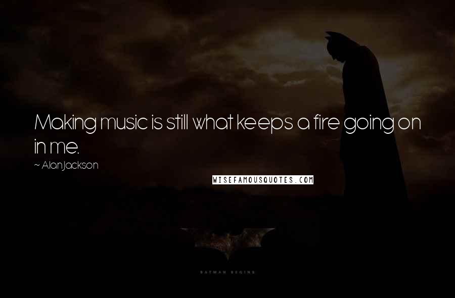 Alan Jackson Quotes: Making music is still what keeps a fire going on in me.