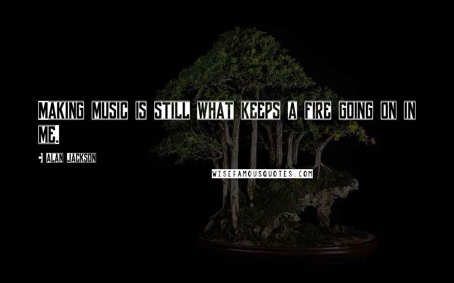 Alan Jackson Quotes: Making music is still what keeps a fire going on in me.