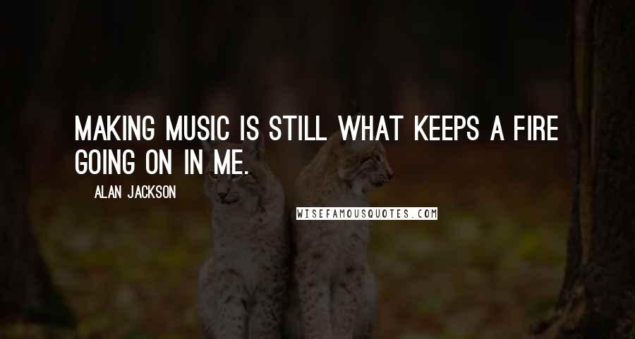 Alan Jackson Quotes: Making music is still what keeps a fire going on in me.