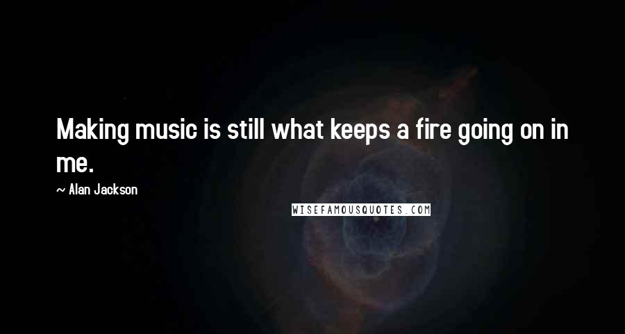 Alan Jackson Quotes: Making music is still what keeps a fire going on in me.