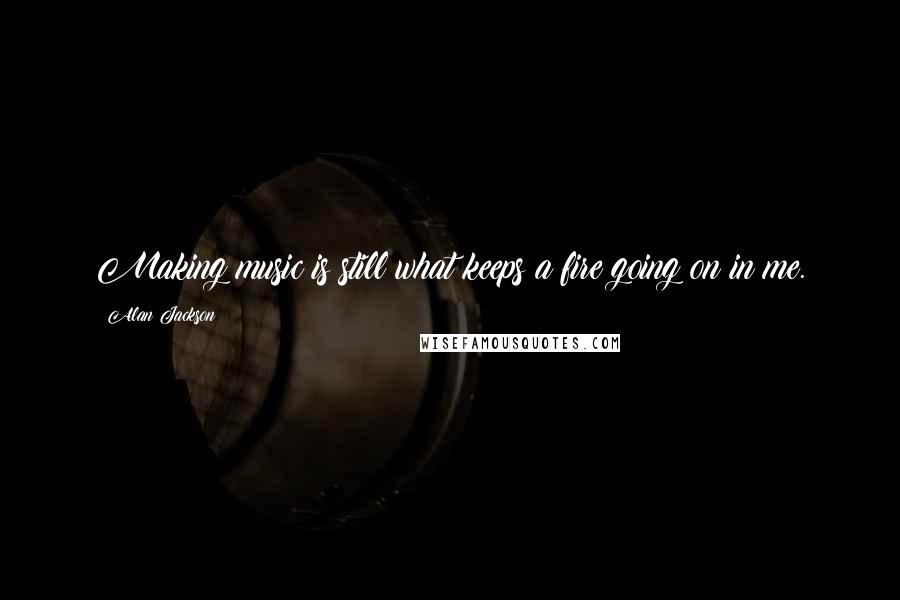 Alan Jackson Quotes: Making music is still what keeps a fire going on in me.