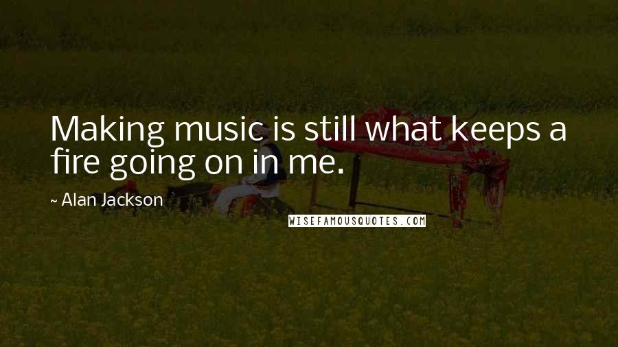 Alan Jackson Quotes: Making music is still what keeps a fire going on in me.