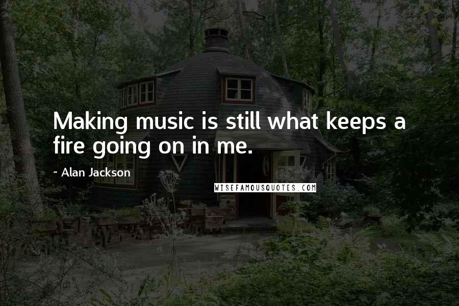 Alan Jackson Quotes: Making music is still what keeps a fire going on in me.