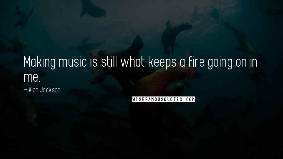 Alan Jackson Quotes: Making music is still what keeps a fire going on in me.