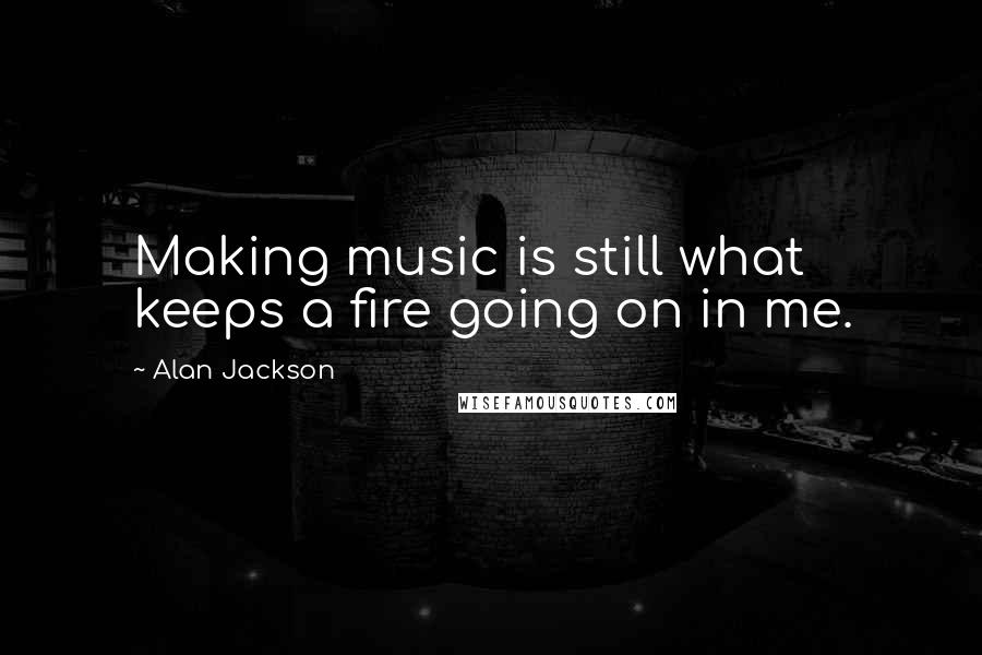 Alan Jackson Quotes: Making music is still what keeps a fire going on in me.