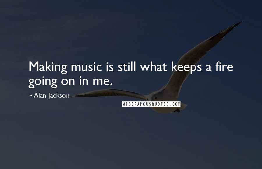 Alan Jackson Quotes: Making music is still what keeps a fire going on in me.