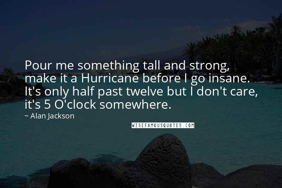 Alan Jackson Quotes: Pour me something tall and strong, make it a Hurricane before I go insane. It's only half past twelve but I don't care, it's 5 O'clock somewhere.