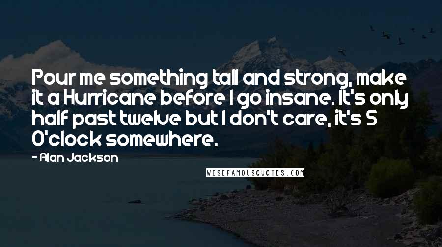 Alan Jackson Quotes: Pour me something tall and strong, make it a Hurricane before I go insane. It's only half past twelve but I don't care, it's 5 O'clock somewhere.