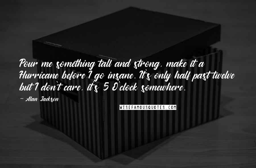 Alan Jackson Quotes: Pour me something tall and strong, make it a Hurricane before I go insane. It's only half past twelve but I don't care, it's 5 O'clock somewhere.