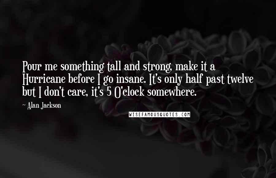 Alan Jackson Quotes: Pour me something tall and strong, make it a Hurricane before I go insane. It's only half past twelve but I don't care, it's 5 O'clock somewhere.