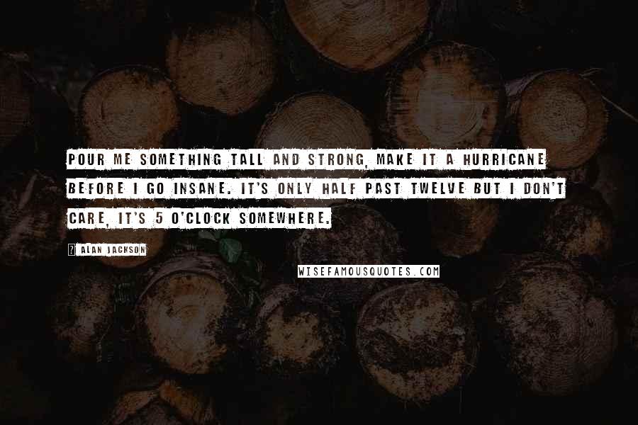 Alan Jackson Quotes: Pour me something tall and strong, make it a Hurricane before I go insane. It's only half past twelve but I don't care, it's 5 O'clock somewhere.