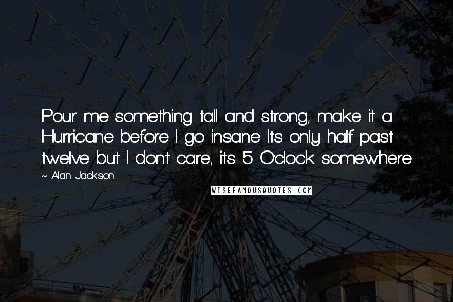 Alan Jackson Quotes: Pour me something tall and strong, make it a Hurricane before I go insane. It's only half past twelve but I don't care, it's 5 O'clock somewhere.