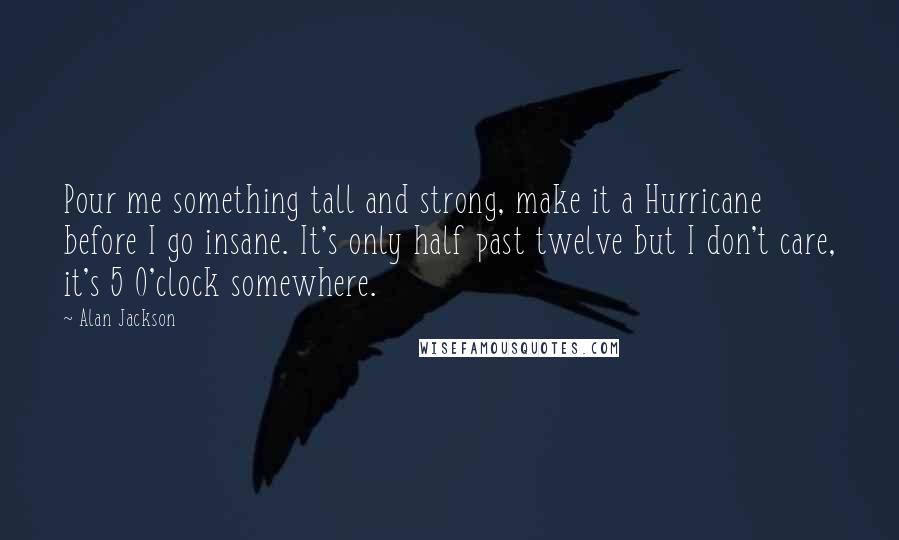 Alan Jackson Quotes: Pour me something tall and strong, make it a Hurricane before I go insane. It's only half past twelve but I don't care, it's 5 O'clock somewhere.