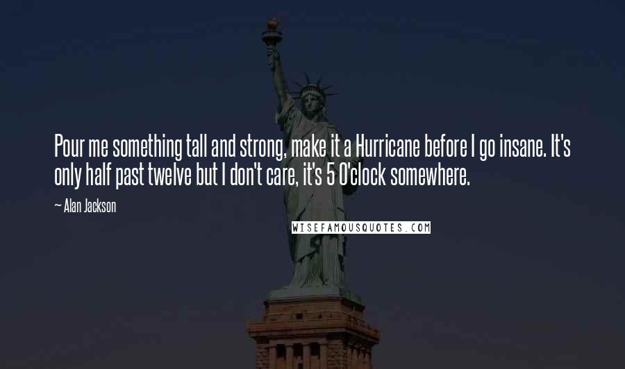 Alan Jackson Quotes: Pour me something tall and strong, make it a Hurricane before I go insane. It's only half past twelve but I don't care, it's 5 O'clock somewhere.