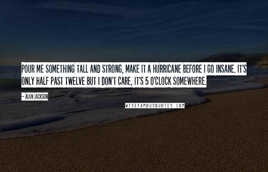 Alan Jackson Quotes: Pour me something tall and strong, make it a Hurricane before I go insane. It's only half past twelve but I don't care, it's 5 O'clock somewhere.