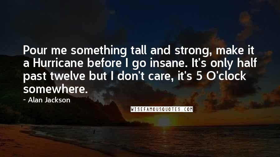 Alan Jackson Quotes: Pour me something tall and strong, make it a Hurricane before I go insane. It's only half past twelve but I don't care, it's 5 O'clock somewhere.