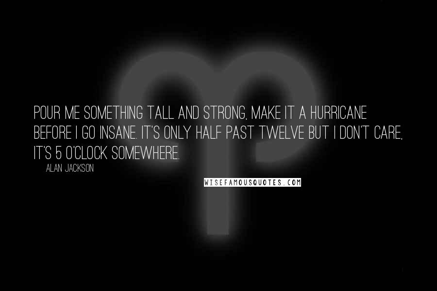 Alan Jackson Quotes: Pour me something tall and strong, make it a Hurricane before I go insane. It's only half past twelve but I don't care, it's 5 O'clock somewhere.