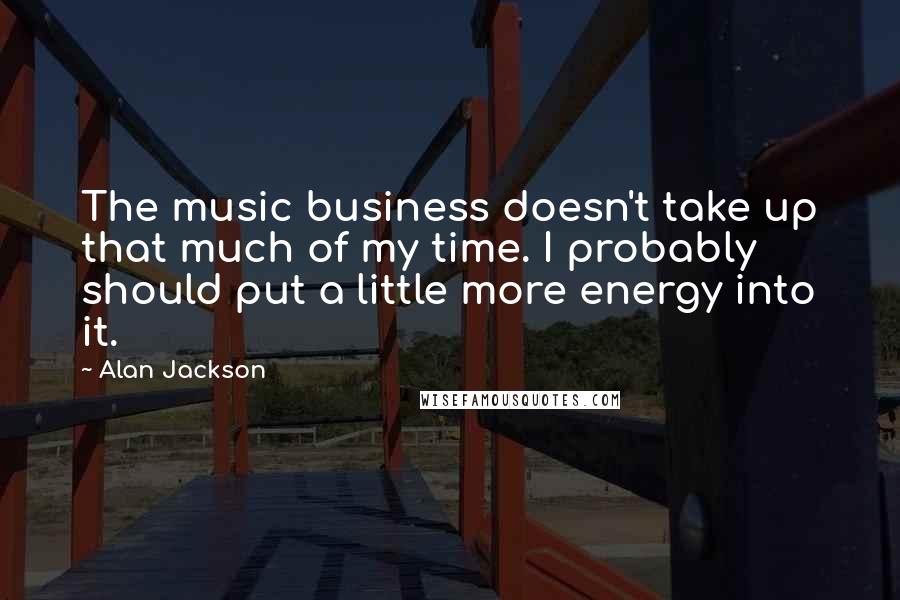 Alan Jackson Quotes: The music business doesn't take up that much of my time. I probably should put a little more energy into it.
