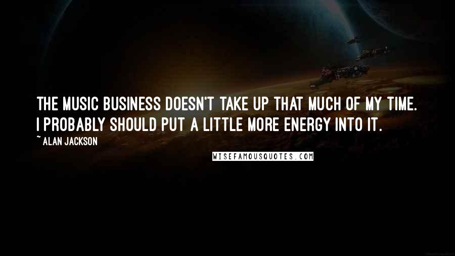 Alan Jackson Quotes: The music business doesn't take up that much of my time. I probably should put a little more energy into it.