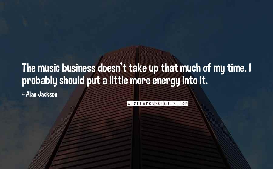 Alan Jackson Quotes: The music business doesn't take up that much of my time. I probably should put a little more energy into it.