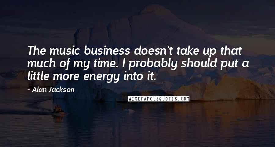 Alan Jackson Quotes: The music business doesn't take up that much of my time. I probably should put a little more energy into it.
