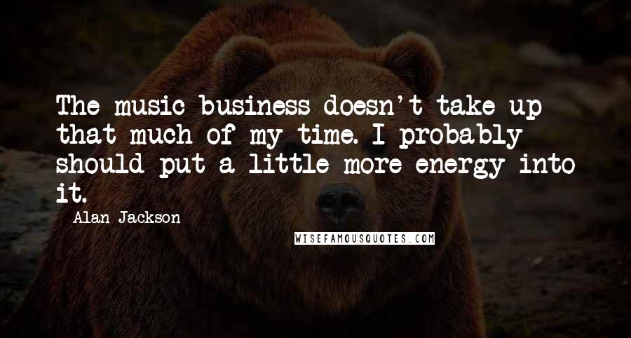Alan Jackson Quotes: The music business doesn't take up that much of my time. I probably should put a little more energy into it.