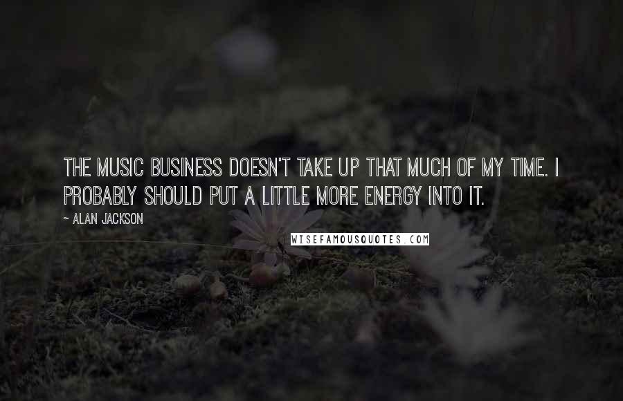 Alan Jackson Quotes: The music business doesn't take up that much of my time. I probably should put a little more energy into it.
