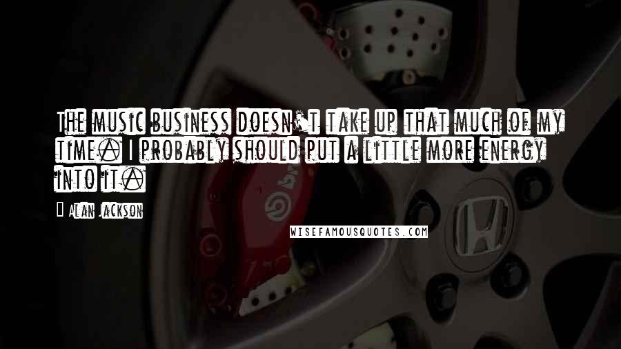 Alan Jackson Quotes: The music business doesn't take up that much of my time. I probably should put a little more energy into it.