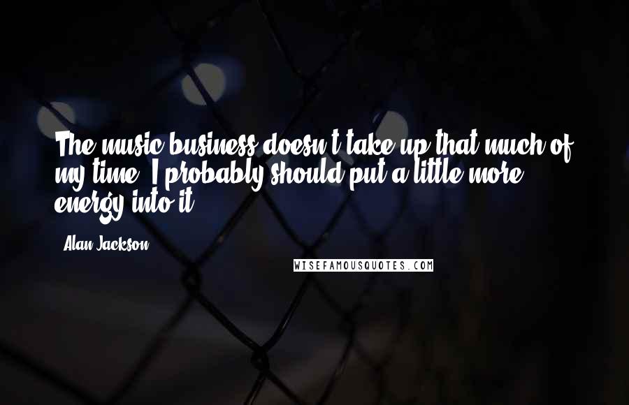 Alan Jackson Quotes: The music business doesn't take up that much of my time. I probably should put a little more energy into it.