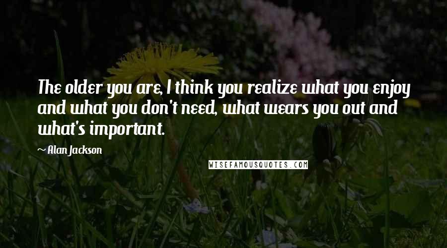 Alan Jackson Quotes: The older you are, I think you realize what you enjoy and what you don't need, what wears you out and what's important.