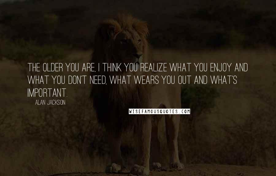 Alan Jackson Quotes: The older you are, I think you realize what you enjoy and what you don't need, what wears you out and what's important.