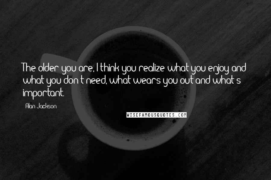 Alan Jackson Quotes: The older you are, I think you realize what you enjoy and what you don't need, what wears you out and what's important.