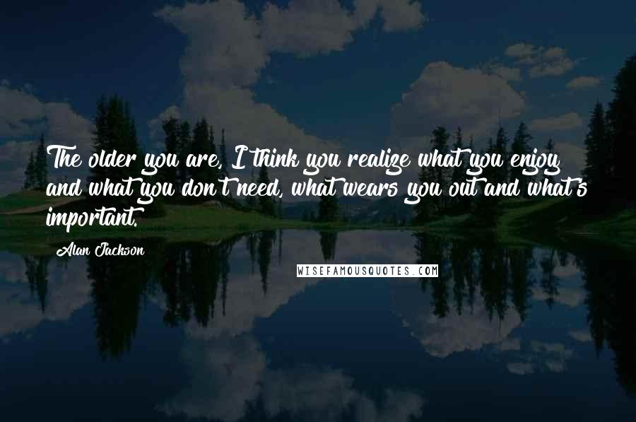 Alan Jackson Quotes: The older you are, I think you realize what you enjoy and what you don't need, what wears you out and what's important.